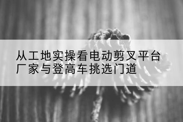 安多电动剪叉升降平台厂家-从工地实操看电动剪叉平台厂家与登高车挑选门道