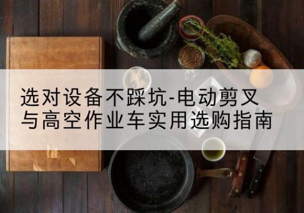 安多电动剪叉升降平台怎么选-选对设备不踩坑-电动剪叉与高空作业车实用选购指南