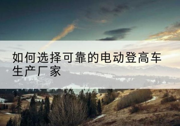 安多电动登高车厂家-如何选择可靠的电动登高车生产厂家