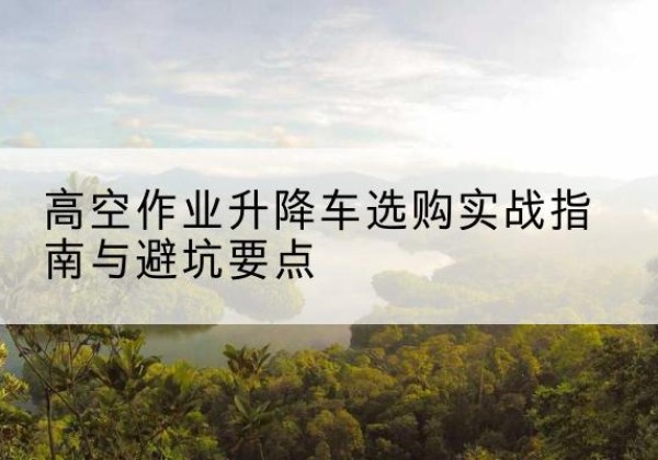 安多升降车怎么选-高空作业升降车选购实战指南与避坑要点