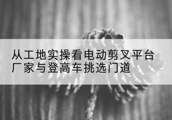 安多电动剪叉升降平台厂家-从工地实操看电动剪叉平台厂家与登高车挑选门道